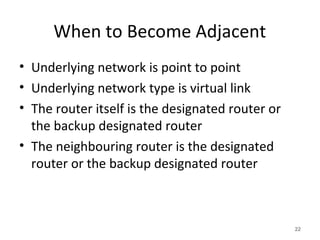 When to Become Adjacent
• Underlying network is point to point
• Underlying network type is virtual link
• The router itself is the designated router or
the backup designated router
• The neighbouring router is the designated
router or the backup designated router
22
 