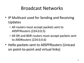 Broadcast Networks
• IP Multicast used for Sending and Receiving
Updates
– All routers must accept packets sent to
AllSPFRouters (224.0.0.5)
– All DR and BDR routers must accept packets sent
to AllDRouters (224.0.0.6)
• Hello packets sent to AllSPFRouters (Unicast
on point-to-point and virtual links)
24
 