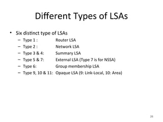 Different Types of LSAs
• Six distinct type of LSAs
– Type 1 : Router LSA
– Type 2 : Network LSA
– Type 3 & 4: Summary LSA
– Type 5 & 7: External LSA (Type 7 is for NSSA)
– Type 6: Group membership LSA
– Type 9, 10 & 11: Opaque LSA (9: Link-Local, 10: Area)
26
 