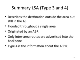 Summary LSA (Type 3 and 4)
• Describes the destination outside the area but
still in the AS
• Flooded throughout a single area
• Originated by an ABR
• Only inter-area routes are advertised into the
backbone
• Type 4 is the information about the ASBR
29
 