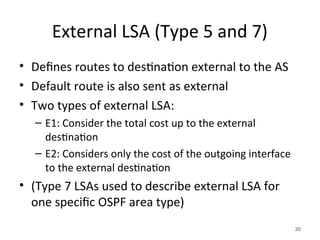 External LSA (Type 5 and 7)
• Defines routes to destination external to the AS
• Default route is also sent as external
• Two types of external LSA:
– E1: Consider the total cost up to the external
destination
– E2: Considers only the cost of the outgoing interface
to the external destination
• (Type 7 LSAs used to describe external LSA for
one specific OSPF area type)
30
 