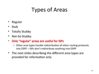 Types of Areas
• Regular
• Stub
• Totally Stubby
• Not-So-Stubby
• Only “regular” areas are useful for ISPs
– Other area types handle redistribution of other routing protocols
into OSPF – ISPs don’t redistribute anything into OSPF
• The next slides describing the different area types are
provided for information only
36
 
