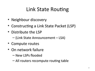 Link State Routing
• Neighbour discovery
• Constructing a Link State Packet (LSP)
• Distribute the LSP
– (Link State Announcement – LSA)
• Compute routes
• On network failure
– New LSPs flooded
– All routers recompute routing table
4
 