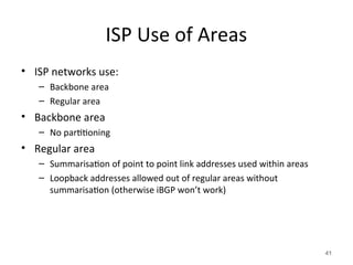 ISP Use of Areas
• ISP networks use:
– Backbone area
– Regular area
• Backbone area
– No partitioning
• Regular area
– Summarisation of point to point link addresses used within areas
– Loopback addresses allowed out of regular areas without
summarisation (otherwise iBGP won’t work)
41
 