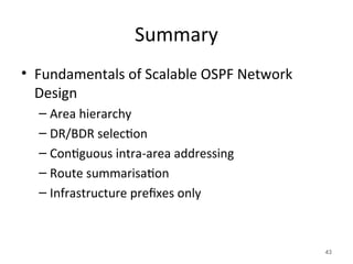 Summary
• Fundamentals of Scalable OSPF Network
Design
– Area hierarchy
– DR/BDR selection
– Contiguous intra-area addressing
– Route summarisation
– Infrastructure prefixes only
43
 