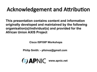 Acknowledgement and Attribution
This presentation contains content and information
originally developed and maintained by the following
organisation(s)/individual(s) and provided for the
African Union AXIS Project
Philip Smith: - pfsinoz@gmail.com
Cisco ISP/IXP Workshops
www.apnic.net
 