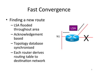 Fast Convergence
• Finding a new route
– LSA flooded
throughout area
– Acknowledgement
based
– Topology database
synchronised
– Each router derives
routing table to
destination network
7
LSA
N1
R1 X
 