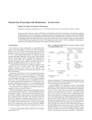 Natural Gas Processing with Membranes: An Overview
                  Richard W. Baker and Kaaeid Lokhandwala*
                  Membrane Technology and Research, Inc., 1360 Willow Road, Suite 103, Menlo Park, California 94025


                  Every year, the world uses close to 100 trillion scf (standard cubic feet) of natural gas. All of this gas requires
                  treatment before it enters the pipeline, making natural gas processing by far the largest market for industrial
                  gas separation processes and equipment. Of this huge market, membranes have less than a 5% share, but this
                  is changing; membrane-based removal of natural gas contaminants is growing faster than any other segment
                  of the membrane gas separation business. This paper gives an overview of the membrane technology in
                  current use for natural gas treatment and outlines the future prospects.

1. Introduction                                                        Table 1. Composition Specifications for Natural Gas Delivery to the
                                                                       U.S. National Pipeline Grid1
   Raw natural gas varies substantially in composition from                                                Range in U.S. Well Compositions
source to source. Methane is always the major component,
                                                                                                            % of total      component
typically 75%-90% of the total, but natural gas also contains            component        specification      U.S. gas          content
significant amounts of ethane, some propane and butane, and
1%-3% of other higher hydrocarbons. In addition, the gas                               <2%                 72%           <1%
                                                                                                           18%           1-3%
contains undesirable impurities, such as water, carbon dioxide,        CO2
                                                                                                           7%            3-10%
nitrogen, and hydrogen sulfide. Although the composition of                                                3%            >10%
raw gas varies widely, the composition of gas delivered to             total                               100%
commercial pipeline grids is tightly controlled. Typical U.S.          water           <120 ppm                          800-1200 ppm
natural gas pipeline specifications are shown in Table 1.                              <4 ppm              76%           <4 ppm
   To meet pipeline specifications, all natural gas requires some      H2S
                                                                                                           11%           4-1000 ppm
treatment (if only to remove water), and ∼20% requires                                                     4%            1000-10000 ppm
                                                                                                           8%            >10000 ppm
extensive treatment, before delivery to the pipeline.1 The
                                                                       total                               100%
opportunity for membranes lies in processing raw gas to meet
                                                                       C3+ content     950-1050 Btu/scf;
these specifications.
                                                                                         dew point:
   Processing of natural gas is, by far, the largest industrial gas                      < -20 °C
separation application. The U.S. consumption of natural gas is         total inert gases <4%               14%           >4%
∼22 trillion scf/yr; total worldwide consumption is ∼95 trillion          (N2, He)
scf/yr. (Throughout this paper, “scf” is used to represent standard
cubic feet.) This consumption drives a worldwide market for            pressure overhead gas. The regenerated absorbent liquid is then
new natural gas separation equipment of ∼$5 billion per year.          recycled to the first tower. Heat exchangers are used to minimize
Currently, membrane processes have <5% of this market, almost          the cost of heating the absorber fluid.
all of which is applied toward the removal of carbon dioxide.             Absorber-stripper units represent a proven, well-accepted
   The principal current suppliers of membrane natural gas             technology in the gas processing industry, and no gas processing
separation systems are listed in Table 2.                              plant designer will be fired for recommending the installation
   Membrane technology competes most directly against absorp-          of one of these units. Having said this, the high-pressure
tion for carbon dioxide removal.2 A typical absorption process         absorber tower in particular is an expensive, large, thick-walled,
is illustrated in Figure 1. Two towers are used. In the first tower,   heavy vessel. The size of such a tower is proportional to the
the feed gas, usually at high pressure, and an absorbent liquid        mass of the material to be absorped. In natural gas dehydration,
flow countercurrent to each other. The absorbent liquid that           only a few hundred parts per million (abbreviated hereafter as
contains the absorbed component (carbon dioxide, water, or             ppm) of water must be removed; consequently, these systems
heavy hydrocarbon) is removed from the bottom of the tower.            are relatively compact and low in cost. On the other hand, the
The liquid is then heated and sent to a low-pressure stripper          removal of carbon dioxide from natural gas may require 10%-
tower. The combination of heat and lower pressure liberates            20% of the gas to be removed, which means large amounts of
the sorbed component, which leaves the stripper tower as a low-        absorbent fluid must be used in large towers. Carbon dioxide
                                                                       absorber-strippers are also relatively high-maintenance units.
  * To whom correspondence should be addressed. E-mail address:        The need to heat and cool the recirculating fluids requires
kaaeid@mtrinc.com.                                                     careful, well-monitored operating procedures. Furthermore,
 