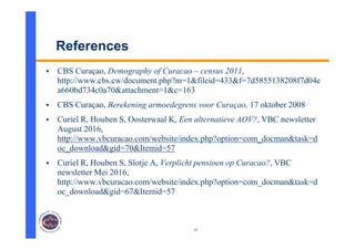10
References
 CBS Curaçao, Demography of Curacao – census 2011,
http://www.cbs.cw/document.php?m=1&fileid=433&f=7d5855138208f7d04c
a660bd734c0a70&attachment=1&c=163
 CBS Curaçao, Berekening armoedegrens voor Curaçao, 17 oktober 2008
 Curiel R, Houben S, Oosterwaal K, Een alternatieve AOV?, VBC newsletter
August 2016,
http://www.vbcuracao.com/website/index.php?option=com_docman&task=d
oc_download&gid=70&Itemid=57
 Curiel R, Houben S, Slotje A, Verplicht pensioen op Curacao?, VBC
newsletter Mei 2016,
http://www.vbcuracao.com/website/index.php?option=com_docman&task=d
oc_download&gid=67&Itemid=57
 