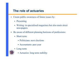 7
The role of actuaries
 Create public awareness of future issues by:
 Presenting
 Writing: in specialised magazines but also main street
newspapers
 Be aware of different planning horizons of professions:
 Short term:
 Politicians: next elections
 Accountants: past year
 Long term:
 Actuaries: long term stability
 