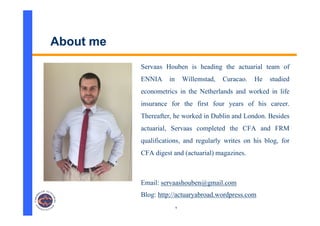 9
About me
Servaas Houben is heading the actuarial team of
ENNIA in Willemstad, Curacao. He studied
econometrics in the Netherlands and worked in life
insurance for the first four years of his career.
Thereafter, he worked in Dublin and London. Besides
actuarial, Servaas completed the CFA and FRM
qualifications, and regularly writes on his blog, for
CFA digest and (actuarial) magazines.
Email: servaashouben@gmail.com
Blog: http://actuaryabroad.wordpress.com
 