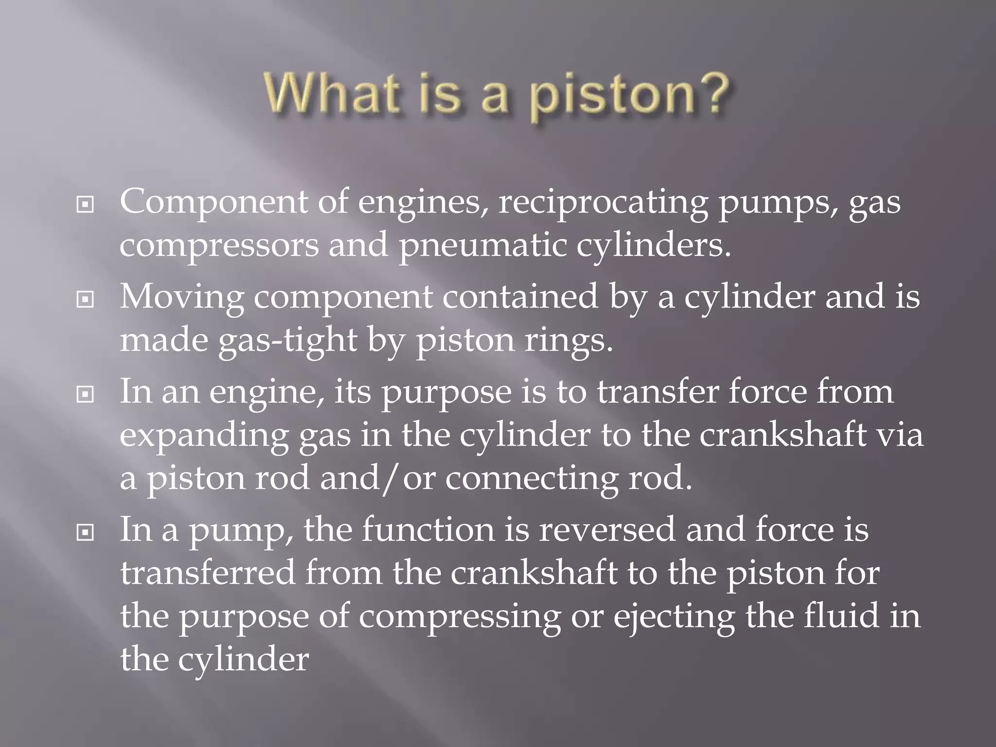 What is a piston?Component of engines, reciprocating pumps, gas compressors and pneumatic cylinders.Moving component contained by a cylinder and is made gas-tight by piston rings. In an engine, its purpose is to transfer force from expanding gas in the cylinder to the crankshaft via a piston rod and/or connecting rod.In a pump, the function is reversed and force is transferred from the crankshaft to the piston for the purpose of compressing or ejecting the fluid in the cylinder