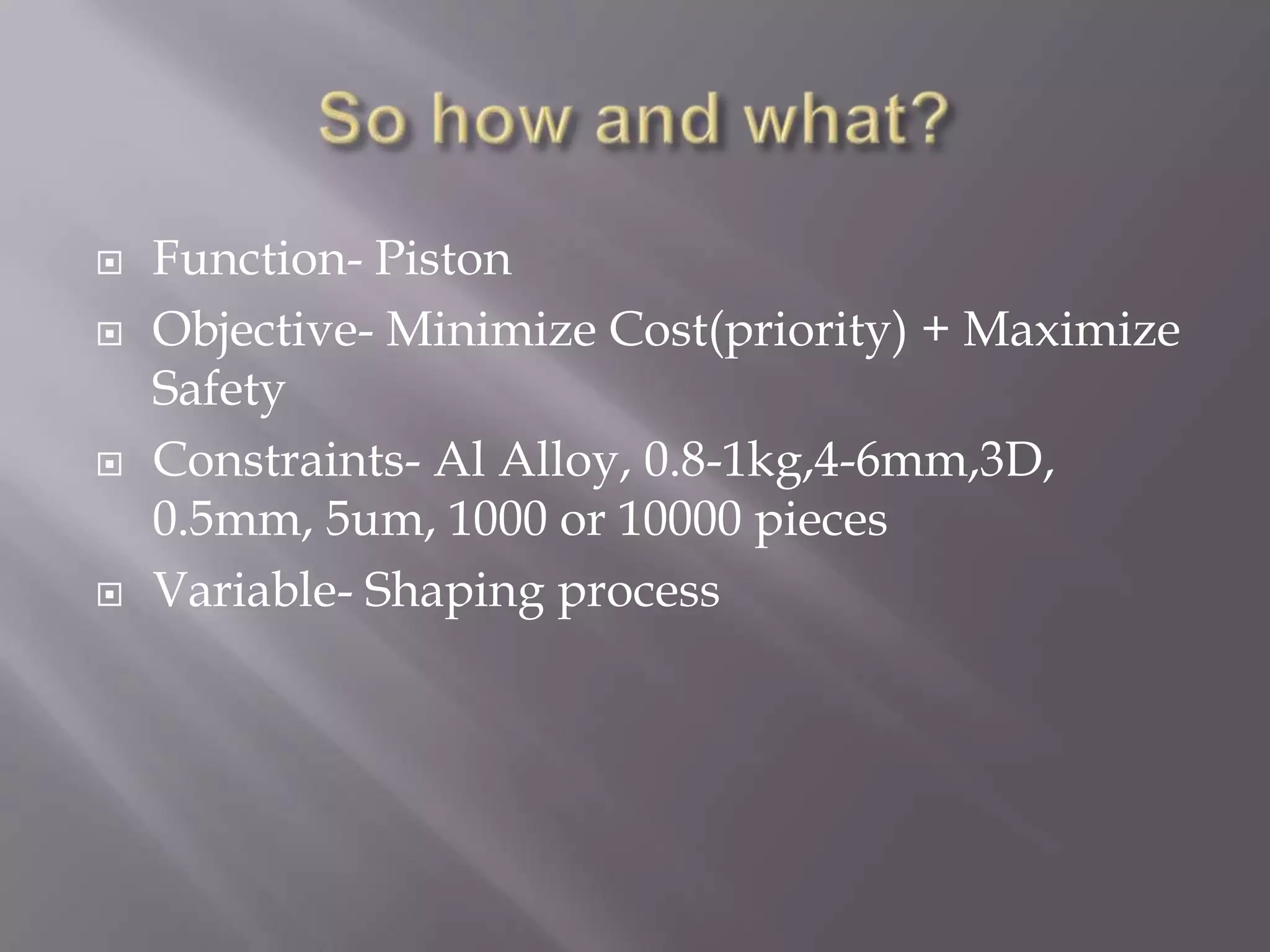 So how and what?Function- PistonObjective- Minimize Cost(priority) + Maximize SafetyConstraints- Al Alloy, 0.8-1kg,4-6mm,3D, 0.5mm, 5um, 1000 or 10000 piecesVariable- Shaping process