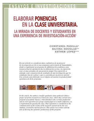 ENSAYOS E INVESTIGACIONES
ELABORAR PONENCIAS
EN LA CLASE UNIVERSITARIA.
LA MIRADA DE DOCENTES Y ESTUDIANTES EN
UNA EXPERIENCIA DE INVESTIGACIÓN-ACCIÓN1
In this article, the authors consider qualitative data gathered within a
project of action-research in a University class, where they carried out a
program of academic literacy, which finished with a written production
and an oral exposition of a group created paper in a small conference, as
a requirement for passing the class. That exposition is considered as the
communication of the results of the research carried out by the very
students, assisted by tutorial process. This article was written with the
aim of showing the epistemic productivity of this program.
CONSTANZA PADILLA*
SILVINA DOUGLAS**
ESTHER LÓPEZ***
En este artículo se consideran datos cualitativos de un proyecto
de investigación-acción en una asignatura universitaria de humanidades,
donde se implementó un programa de alfabetización académica cuya
instancia final de aprobación fue la elaboración escrita y la exposición
oral, en unas jornadas, de una ponencia grupal. Esa exposición se
entiende como comunicación de resultados de una investigación que los
estudiantes han de realizar y que es sostenida por un proceso tutorial.
Este artículo está elaborado con el objetivo de mostrar la productividad
epistémica de dicho programa.
 