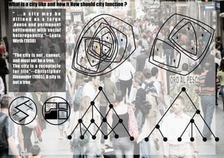 " . . . a c i t y m a y b e
d i f i n e d a s a l a r g e
,dense and permenent
settlement with social
heterogeneity."--Louis
Wirth (1938)
"The city is not , cannot,
and must not be a tree.
The city is a receptacle
for life"--Christipher
Alexander (1965), A city is
not a tree
What is a city like and how it How should city function ?
 