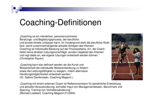 Coaching-Definitionen
„Coaching ist ein interaktiver, personenzentrierter
Beratungs- und Begleitungsprozess, der berufliche
und private Inhalte umfassen kann. Im Vordergrund steht die berufliche Rolle
bzw. damit zusammenhängende aktuelle Anliegen des Klienten.
Coaching ist individuelle Beratung auf der Prozessebene, d.h. der Coach
liefert keine direkten Lösungsvorschläge, sondern begleitet den Klienten
und regt dabei an, wie eigene Lösungen entwickelt werden können. “
(Christopher Rauen)

„Coaching kann klar definiert werden als die Kunst und
Wissenschaft die individuelle Weiterentwicklung zu fördern
sowie die Leistungsfähigkeit zu steigern, indem alternative
Handlungsmöglichkeiten entwickelt werden.“
(Dr. Sabine Dembrowski, Coaching Magazin )

„Coaching mit einem externen Coach ist Reflexionsinstanz für persönliche Entwicklung
und aktuelle Herausforderung, schneller Input von Managementwissen, Benchmark und
Sparring, Training von Verhaltensänderung.“
(Michael Loebbert, Coaching Magazin 01/2004)
 