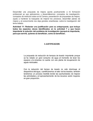 Desarrollar una propuesta de mejora aporta positivamente a mi formación
profesional ya que aplicaremos y desarrollaremos conceptos de investigación,
conceptos de medición vistos en la Carrera, presentación de propuestas de mejora,
ayuda a mantener la búsqueda de mejorar los procesos, desarrollar planes de
mejora y al conocimiento nos deja grandes enseñanzas sobre la investigación del
tema tratado.
Actividad 11: Redactar una justificación para su anteproyecto, que incluya
todos los aspectos claves identificados en la actividad 7 y que hacen
importante la solución del problema de investigación (porqué es importante,
para que servirá, quienes se benefician, como se benefician.
3 JUSTIFICACION
La propuesta de reducción de tiempos de lavado importante porque
se ha notado un gran consumo de agua al momento de lavar los
equipos y la empresa no cuenta con una planta de recuperación de
aguas residuales.
Con la reducción del tiempo de lavado no solo disminuye el
desperdicio del agua, cuantificaremos el valor de los lavados, también
tendremos un proceso medible donde las oportunidades de mejorar
las actividades y el aprovechamiento de los recursos serán mayores
en gran proporción.
 