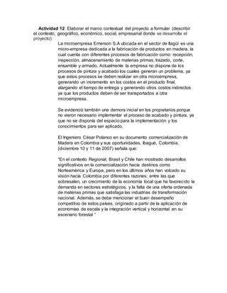Actividad 12: Elaborar el marco contextual del proyecto a formular (describir
el contexto, geográfico, económico, social, empresarial donde se desarrolla el
proyecto)
La microempresa Emerson S.A ubicada en el sector de Itagüí es una
micro-empresa dedicada a la fabricación de productos en madera, la
cual cuenta con diferentes procesos de fabricación como: recepción,
inspección, almacenamiento de materias primas, trazado, corte,
ensamble y armado. Actualmente la empresa no dispone de los
procesos de pintura y acabado los cuales generan un problema, ya
que estos procesos se deben realizar en otra microempresa,
generando un incremento en los costos en el producto final,
alargando el tiempo de entrega y generando otros costos indirectos
ya que los productos deben de ser transportados a otra
microempresa.
Se evidenció también una demora inicial en los propietarios porque
no vieron necesario implementar el proceso de acabado y pintura, ya
que no se disponía del espacio para la implementación y los
conocimientos para ser aplicado.
El Ingeniero César Polanco en su documento comercialización de
Madera en Colombia y sus oportunidades. Ibagué, Colombia,
(diciembre 10 y 11 de 2007) señala que:
“En el contexto Regional, Brasil y Chile han mostrado desarrollos
significativos en la comercialización hacía destinos como
Norteamérica y Europa, pero en los últimos años han volcado su
visión hacía Colombia por diferentes razones; entre las que
sobresalen, un crecimiento de la economía local que ha favorecido la
demanda en sectores estratégicos, y la falta de una oferta ordenada
de materias primas que satisfaga las industrias de transformación
nacional. Además, se debe mencionar el buen desempeño
competitivo de estos países, originado a partir de la aplicación de
economías de escala y la integración vertical y horizontal en su
escenario forestal “
 