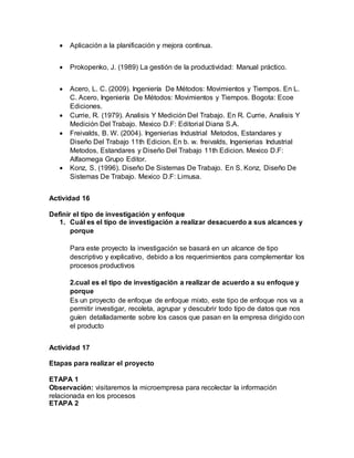  Aplicación a la planificación y mejora continua.
 Prokopenko, J. (1989) La gestión de la productividad: Manual práctico.
 Acero, L. C. (2009). Ingeniería De Métodos: Movimientos y Tiempos. En L.
C. Acero, Ingeniería De Métodos: Movimientos y Tiempos. Bogota: Ecoe
Ediciones.
 Currie, R. (1979). Analisis Y Medición Del Trabajo. En R. Currie, Analisis Y
Medición Del Trabajo. Mexico D.F: Editorial Diana S.A.
 Freivalds, B. W. (2004). Ingenierias Industrial Metodos, Estandares y
Diseño Del Trabajo 11th Edicion. En b. w. freivalds, Ingenierias Industrial
Metodos, Estandares y Diseño Del Trabajo 11th Edicion. Mexico D.F:
Alfaomega Grupo Editor.
 Konz, S. (1996). Diseño De Sistemas De Trabajo. En S. Konz, Diseño De
Sistemas De Trabajo. Mexico D.F: Limusa.
Actividad 16
Definir el tipo de investigación y enfoque
1. Cuál es el tipo de investigación a realizar desacuerdo a sus alcances y
porque
Para este proyecto la investigación se basará en un alcance de tipo
descriptivo y explicativo, debido a los requerimientos para complementar los
procesos productivos
2.cual es el tipo de investigación a realizar de acuerdo a su enfoque y
porque
Es un proyecto de enfoque de enfoque mixto, este tipo de enfoque nos va a
permitir investigar, recoleta, agrupar y descubrir todo tipo de datos que nos
guíen detalladamente sobre los casos que pasan en la empresa dirigido con
el producto
Actividad 17
Etapas para realizar el proyecto
ETAPA 1
Observación: visitaremos la microempresa para recolectar la información
relacionada en los procesos
ETAPA 2
 