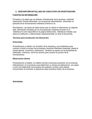 2. DESCRIPCIÓN DETALLADA DE CADA ETAPA DE INVESTIGACIÓN
FUENTES DE INFORMACIÓN
Primarias: Los datos que se obtienen directamente de la empresa, mediante
observación directa entrevistas con el personal administrativo, entrevistas al
personal de la microempresa maderera Emerson S.A.
Secundarias: Las bases de datos de las que se obtuvo la información en páginas
web, información brindada por la microempresa maderera Emerson S.A.
biblioteca E-Libro disponible en la página Institucional, bibliotecas virtuales que
ofrece la institución y referenciadas respectivamente en todo el documento.
Técnicas para recolección de información.
Entrevistas
Procederemos a charlar con el dueño de la empresa y sus empleados para
conocer a fondo el campo de la empresa, haciendo diferentes preguntas desde el
campo laboral, comercial y distribución. También se optará con la posibilidad de
entrevistar a terceros, como los vecinos para conocer la opinión de la
microempresa.
Observación directa
Procederemos a realizar un análisis de todo el proceso productivo de la empresa
enfocándonos en el producto para determinar su tiempo de elaboración, sus gatos
y como se implementa los procesos de acabado y pintura para obtener
conocimiento al momento si aplicamos estos procesos dentro de la empresa.
Actividades
 