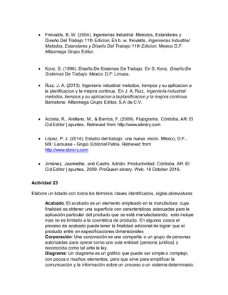  Freivalds, B. W. (2004). Ingenierias Industrial Metodos, Estandares y
Diseño Del Trabajo 11th Edicion. En b. w. freivalds, Ingenierias Industrial
Metodos, Estandares y Diseño Del Trabajo 11th Edicion. Mexico D.F:
Alfaomega Grupo Editor.
 Konz, S. (1996). Diseño De Sistemas De Trabajo. En S. Konz, Diseño De
Sistemas De Trabajo. Mexico D.F: Limusa.
 Ruiz, J. A. (2013). Ingenieria industrial metodos, tiempos y su aplicacion a
la planificacion y la mejora continua. En J. A. Ruiz, Ingenieria industrial
metodos, tiempos y su aplicacion a la planificacion y la mejora continua.
Barcelona: Alfaomega Grupo Editos, S.A de C.V.
 Acosta, R., Arellano, M., & Barrios, F. (2009). Flujograma. Córdoba, AR: El
Cid Editor | apuntes. Retrieved from http://www.ebrary.com
 López, P. J. (2014). Estudio del trabajo: una nueva visión. México, D.F.,
MX: Larousse - Grupo Editorial Patria. Retrieved from
http://www.ebrary.com
 Jiménez, Jeannethe, and Castro, Adrián. Productividad. Córdoba, AR: El
Cid Editor | apuntes, 2009. ProQuest ebrary. Web. 16 October 2016.
Actividad 23
Elabore un listado con todos los términos claves identificados, siglas abreviaturas
Acabado: El acabado es un elemento empleado en la manufactura cuya
finalidad es obtener una superficie con características adecuadas para la
aplicación particular del producto que se está manufacturando; esto incluye
mas no es limitado a la cosmética de producto. En algunos casos el
proceso de acabado puede tener la finalidad adicional de lograr que el
producto entre en especificaciones dimensionales
Corporación: Una corporación es una compañía o un grupo de personas
autorizadas para operar como una sola entidad (persona jurídica) y
reconocida como tal ante la ley.
Diagrama: Un diagrama es un gráfico que puede ser simple o complejo,
con pocos o muchos elementos, pero que sirve para simplificar la
comunicación y la información sobre un proceso o un sistema determinado.
 