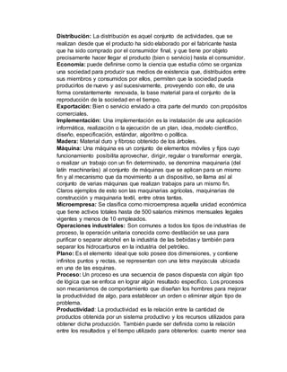 Distribución: La distribución es aquel conjunto de actividades, que se
realizan desde que el producto ha sido elaborado por el fabricante hasta
que ha sido comprado por el consumidor final, y que tiene por objeto
precisamente hacer llegar el producto (bien o servicio) hasta el consumidor.
Economía: puede definirse como la ciencia que estudia cómo se organiza
una sociedad para producir sus medios de existencia que, distribuidos entre
sus miembros y consumidos por ellos, permiten que la sociedad pueda
producirlos de nuevo y así sucesivamente, proveyendo con ello, de una
forma constantemente renovada, la base material para el conjunto de la
reproducción de la sociedad en el tiempo.
Exportación: Bien o servicio enviado a otra parte del mundo con propósitos
comerciales.
Implementación: Una implementación es la instalación de una aplicación
informática, realización o la ejecución de un plan, idea, modelo científico,
diseño, especificación, estándar, algoritmo o política.
Madera: Material duro y fibroso obtenido de los árboles.
Máquina: Una máquina es un conjunto de elementos móviles y fijos cuyo
funcionamiento posibilita aprovechar, dirigir, regular o transformar energía,
o realizar un trabajo con un fin determinado, se denomina maquinaria (del
latín machinarías) al conjunto de máquinas que se aplican para un mismo
fin y al mecanismo que da movimiento a un dispositivo, se llama así al
conjunto de varias máquinas que realizan trabajos para un mismo fin.
Claros ejemplos de esto son las maquinarias agrícolas, maquinarias de
construcción y maquinaria textil, entre otras tantas.
Microempresa: Se clasifica como microempresa aquella unidad económica
que tiene activos totales hasta de 500 salarios mínimos mensuales legales
vigentes y menos de 10 empleados.
Operaciones industriales: Son comunes a todos los tipos de industrias de
proceso, la operación unitaria conocida como destilación se usa para
purificar o separar alcohol en la industria de las bebidas y también para
separar los hidrocarburos en la industria del petróleo.
Plano: Es el elemento ideal que solo posee dos dimensiones, y contiene
infinitos puntos y rectas, se representan con una letra mayúscula ubicada
en una de las esquinas.
Proceso: Un proceso es una secuencia de pasos dispuesta con algún tipo
de lógica que se enfoca en lograr algún resultado específico. Los procesos
son mecanismos de comportamiento que diseñan los hombres para mejorar
la productividad de algo, para establecer un orden o eliminar algún tipo de
problema.
Productividad: La productividad es la relación entre la cantidad de
productos obtenida por un sistema productivo y los recursos utilizados para
obtener dicha producción. También puede ser definida como la relación
entre los resultados y el tiempo utilizado para obtenerlos: cuanto menor sea
 