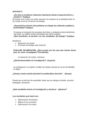 Actividad 4:
¿Es este un problema realmente importante desde el aspecto teórico y
práctico? Explique
Si porque al no contar con estos procesos, la empresa se ve afectada tanto en
los costos como en el tiempo de entrega.
¿Supondrá la solución del problema un trabajo de suficiente amplitud y
profundidad? Explique
Si porque al incorporar los procesos de pintura y acabado primero tendremos
que hacer un análisis de las actividades que allí se realizan
¿Qué beneficios se tendrán con los resultados del trabajo? Explique
Beneficios
 Reducción de costos
 El tiempo de entrega será reducido
EVALUAR DELIMITACION ¿Qué puntos son los que más interés tienen
para mí como investigador? (Contenido)
La reducción de costos y tiempos
¿Dónde desarrollaré mi investigación? (espacio)
La investigación se realizar en taller de madera ubicado en el sur de Medellín,
en Itagüí.
¿Desde y hasta cuándo abordaré la problemática descrita? (tiempo)
Desde que se termina de ensamblar hasta que se entrega al cliente, proceso,
bodegaje y transporte
¿Qué resultados traerá mi investigación y donde se aplicaran?
Los resultados que traerá son:
 Optimización de tiempos
 Mejora en los procesos
 Optimización de costos
 