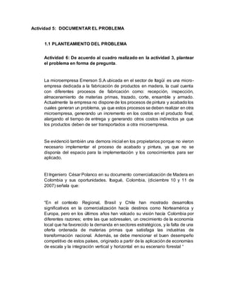 Actividad 5: DOCUMENTAR EL PROBLEMA
1.1 PLANTEAMIENTO DEL PROBLEMA
Actividad 6: De acuerdo al cuadro realizado en la actividad 3, plantear
el problema en forma de pregunta.
La microempresa Emerson S.A ubicada en el sector de Itagüí es una micro-
empresa dedicada a la fabricación de productos en madera, la cual cuenta
con diferentes procesos de fabricación como: recepción, inspección,
almacenamiento de materias primas, trazado, corte, ensamble y armado.
Actualmente la empresa no dispone de los procesos de pintura y acabado los
cuales generan un problema, ya que estos procesos se deben realizar en otra
microempresa, generando un incremento en los costos en el producto final,
alargando el tiempo de entrega y generando otros costos indirectos ya que
los productos deben de ser transportados a otra microempresa.
Se evidenció también una demora inicial en los propietarios porque no vieron
necesario implementar el proceso de acabado y pintura, ya que no se
disponía del espacio para la implementación y los conocimientos para ser
aplicado.
El Ingeniero César Polanco en su documento comercialización de Madera en
Colombia y sus oportunidades. Ibagué, Colombia, (diciembre 10 y 11 de
2007) señala que:
“En el contexto Regional, Brasil y Chile han mostrado desarrollos
significativos en la comercialización hacía destinos como Norteamérica y
Europa, pero en los últimos años han volcado su visión hacía Colombia por
diferentes razones; entre las que sobresalen, un crecimiento de la economía
local que ha favorecido la demanda en sectores estratégicos, y la falta de una
oferta ordenada de materias primas que satisfaga las industrias de
transformación nacional. Además, se debe mencionar el buen desempeño
competitivo de estos países, originado a partir de la aplicación de economías
de escala y la integración vertical y horizontal en su escenario forestal “
 