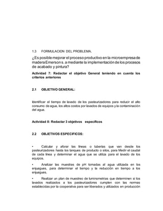 1.3 FORMULACION DEL PROBLEMA.
¿Es posible mejorar el proceso productivo en la microempresade
maderaEmersons.a mediante la implementaciónde los procesos
de acabado y pintura?
Actividad 7: Redactar el objetivo General teniendo en cuenta los
criterios anteriores
2.1 OBJETIVO GENERAL:
Identificar el tiempo de lavado de los pasteurizadores para reducir el alto
consumo de agua, los altos costos por lavados de equipos y la contaminación
del agua.
Actividad 8: Redactar 3 objetivos específicos
2.2 OBJETIVOS ESPECIFICOS:
• Calcular y aforar las líneas o tuberías que van desde los
pasteurizadores hasta los tanques de producto o silos, para Medir el caudal
de cada línea y determinar el agua que se utiliza para el lavado de los
equipos.
• Analizar las muestras de pH tomadas al agua utilizada en los
enjuagues, para determinar el tiempo y la reducción en tiempo a los
enjuagues.
• Realizar un plan de muestreo de luminometrias que determinen si los
lavados realizados a los pasteurizadores cumplen con las normas
establecidas por la cooperativa para ser liberados y utilizados en producción
 