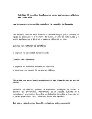 Actividad 10: Identificar los elementos claves que hacen que el trabajo
sea importante.
Las necesidades que vendría a satisfacer la ejecución del Proyecto.
Este Proyecto nos dará datos reales de la cantidad de agua que se consume un
equipo de pasterización al momento de lavarse, el valor de cada lavado y el
ahorro que hacemos al disminuir el agua que utilizamos en este.
Quiénes van a obtener los beneficios
la empresa y la comunidad del barrio caribe
Cómo se van a beneficiar
la empresa por reducción de costos de operación.
la comunidad por cuidado de los recursos hídricos.
Elementos que hacen que el tema propuesto sea relevante para su área de
estudio
Elementos de medición, pruebas de laboratorio, estrategias de análisis al
descubrir una problemática, mejoramiento de un proceso, aumento de la
productividad, disminución de costos son todos los elementos a desarrollar en
el trabajo y que sirven como bases para formar a un ingeniero.
Qué aporte hace al campo de acción profesional o al conocimiento
 