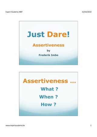 Expert Academy IBBT                        31/03/2010 




                        Just Dare!
                         Assertiveness
                                by
                           Frederik Imbo




                   Assertiveness …
                            What ?
                           When ?
                            How ?



www.expertacademy.be                                1 
 