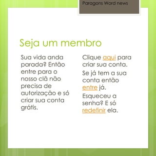 Paragons Word news




Sua vida anda      Clique aqui para
parada? Então      criar sua conta.
entre para o       Se já tem a sua
nosso clã não      conta então
precisa de         entre já.
autorização e só   Esqueceu a
criar sua conta    senha? E só
grátis.            redefinir ela.
 