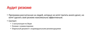 Аудит резюме
• Программа рассчитанная на людей, которые не хотят тратить много денег, но
хотят сделать своё резюме максимально эффективным.
• Состоит:
• 1 консультации по Skype
• Резюме с комментариями
• Отдельный документ с индивидуальными рекомендациями
 