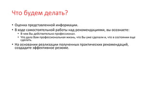 Что будем делать?
• Оценка представленной информации.
• В ходе самостоятельной работы над рекомендациями, вы осознаете:
• В чем Вы действительно профессионал.
• Что дала Вам профессиональная жизнь, что Вы уже сделали и, что в состоянии еще
сделать.
• На основании реализации полученных практических рекомендаций,
создадите эффективное резюме.
 