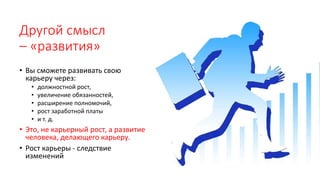 Другой смысл
– «развития»
• Вы сможете развивать свою
карьеру через:
• должностной рост,
• увеличение обязанностей,
• расширение полномочий,
• рост заработной платы
• и т. д.
• Это, не карьерный рост, а развитие
человека, делающего карьеру.
• Рост карьеры - следствие
изменений
 