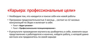 «Карьера: профессиональные цели»
• Необходим тем, кто находится в поиске себя или новой работы
• Программа продолжительностью 3 месяца. , состоит из 12 часовых
консультаций по Skype и включает в себя:
• Пакет «Аудит резюме»
• Пакет «Профессиональное позиционирование».
• В результате прохождения коучинга вы разберетесь в себе, измените ваше
представление о работодателе и конечно, найдете работу, о которой давно
мечтали или продвинетесь по своей карьере
 