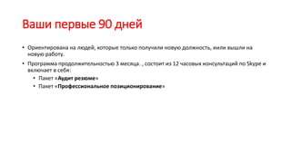 Ваши первые 90 дней
• Ориентирована на людей, которые только получили новую должность, иили вышли на
новую работу.
• Программа продолжительностью 3 месяца. , состоит из 12 часовых консультаций по Skype и
включает в себя:
• Пакет «Аудит резюме»
• Пакет «Профессиональное позиционирование»
 