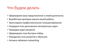 Что будем делать
• Сформируем ваше представление о новой должности,
• Выработаем критерии оценки вашей работы
• Транслируем профессиональное позиционирование
• Создадим план достижения поставленных задач
• Проведем аудит ресурсов
• Сформируем план быстрых побед
• Определим план развития и обучения
• Активно займемся networking
 