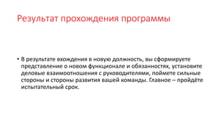 Результат прохождения программы
• В результате вхождения в новую должность, вы сформируете
представление о новом функционале и обязанностях, установите
деловые взаимоотношения с руководителями, поймете сильные
стороны и стороны развития вашей команды. Главное – пройдёте
испытательный срок.
 
