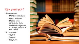 Как учиться?
• По книжкам:
• Мало информации
• Вреда не будет
• Мотив: себя
успокоить, быть
хорошим и верить в
то, что вы работаете
над собой
• С тренером:
• Трудно
• Тяжело
• Результат
 