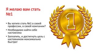 Я желаю вам стать
№1
• Вы хотите стать №1 в своей
профессии, в своей компании?
• Необходимо найти себе
наставника
• Заплатить, и достигнуть цель с
наставником максимально
быстро!
 