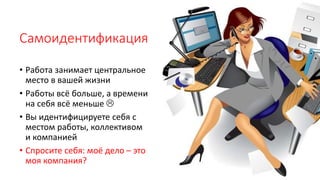 Самоидентификация
• Работа занимает центральное
место в вашей жизни
• Работы всё больше, а времени
на себя всё меньше 
• Вы идентифицируете себя с
местом работы, коллективом
и компанией
• Спросите себя: моё дело – это
моя компания?
 