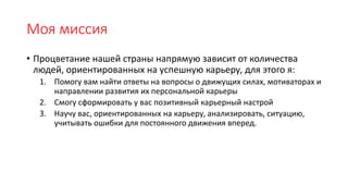 Моя миссия
• Процветание нашей страны напрямую зависит от количества
людей, ориентированных на успешную карьеру, для этого я:
1. Помогу вам найти ответы на вопросы о движущих силах, мотиваторах и
направлении развития их персональной карьеры
2. Смогу сформировать у вас позитивный карьерный настрой
3. Научу вас, ориентированных на карьеру, анализировать, ситуацию,
учитывать ошибки для постоянного движения вперед.
 