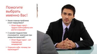 Помогите
выбрать
именно Вас!
• Какая главная проблема
стоит перед Вами?
• Ответ будет прост -
трудно найти работу или
расти в карьере!
• С какими трудностями
сталкивается компания при
закрытии вакансий?
• Ответ будут прост - нет
подходящих
кандидатов!
• Спросите себя: почему так
происходит?
 