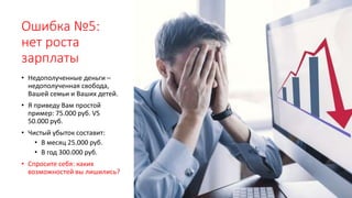 Ошибка №5:
нет роста
зарплаты
• Недополученные деньги –
недополученная свобода,
Вашей семьи и Ваших детей.
• Я приведу Вам простой
пример: 75.000 руб. VS
50.000 руб.
• Чистый убыток составит:
• В месяц 25.000 руб.
• В год 300.000 руб.
• Спросите себя: каких
возможностей вы лишились?
 