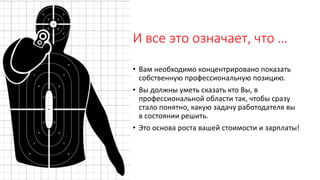 И все это означает, что …
• Вам необходимо концентрировано показать
собственную профессиональную позицию.
• Вы должны уметь сказать кто Вы, в
профессиональной области так, чтобы сразу
стало понятно, какую задачу работодателя вы
в состоянии решить.
• Это основа роста вашей стоимости и зарплаты!
 