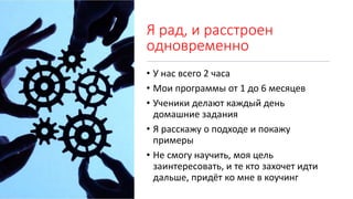 Я рад, и расстроен
одновременно
• У нас всего 2 часа
• Мои программы от 1 до 6 месяцев
• Ученики делают каждый день
домашние задания
• Я расскажу о подходе и покажу
примеры
• Не смогу научить, моя цель
заинтересовать, и те кто захочет идти
дальше, придёт ко мне в коучинг
 