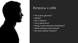 Вопросы к себе
• Что я хочу достичь?
• Зачем?
• Кто я сейчас?
• Что у меня есть?
• Когда я хочу получить желаемое?
• Какие ресурсы мне нужны?
• Кто мне сможет помочь?
 
