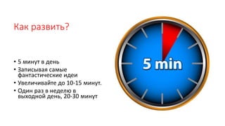 Как развить?
• 5 минут в день
• Записывая самые
фантастические идеи
• Увеличивайте до 10-15 минут.
• Один раз в неделю в
выходной день, 20-30 минут
 