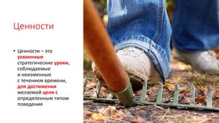 Ценности
• Ценности – это
усвоенные
стратегические уроки,
соблюдаемые
и неизменные
с течением времени,
для достижения
желаемой цели с
определенным типом
поведения
 